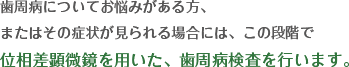 歯周病についてお悩みがある方、またはその症状がみられる場合には、この段階で位相差顕微鏡を用いた、歯周病検査を行います。