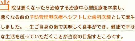 当院は悪くなったら治療する治療中心型医療を卒業し、悪くなる前の予防管理型医療へシフトした歯科医院として誕生しました。一生ご自身の歯で美味しく食事ができ、健康で幸せな生活を送っていただくことが当院の目指すところです。