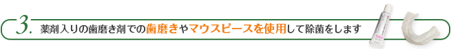 薬剤入りの歯磨き剤での歯磨きやマウスピースを使用して除菌をします