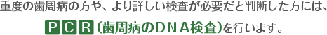 重度の歯周病の方や、より詳しい検査が必要だと判断した方には、PCR（歯周病のDNA検査）を行います。